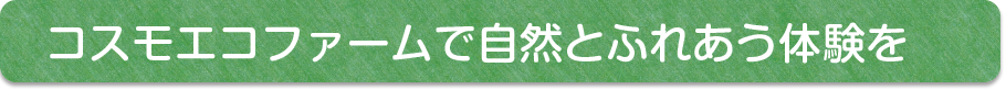 コスモファームで自然と触れ合う体験を。